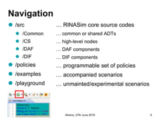 Navigation
 /src
 /Common
 /CS
 /DAF
 /DIF
 /policies
 /examples
 /playground
… RINASim core source codes
… common or shared ADTs
… high-level nodes
… DAF components
… DIF components
… programmable set of policies
… accompanied scenarios
… unmainted/experimental scenarios
@ictpristine Athens, 27th June 2016 6
 