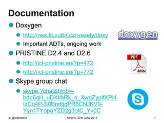 Documentation
 Doxygen
 http://nes.fit.vutbr.cz/ivesely/doxy
 Important ADTs, ongoing work
 PRISTINE D2.4 and D2.6
 http://ict-pristine.eu/?p=472
 http://ict-pristine.eu/?p=772
 Skype group chat
 skype:?chat&blob=-
bdq6qH_uDXIlbRk_4_XwqZyplfXPl4
IzCq4P-S0BrsttjgPR8CNJKV9-
Yyn1TYopaYZD2g3bIC_Yv0C
@ictpristine Athens, 27th June 2016 7
 
