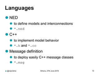 Languages
 NED
 to define models and interconnections
 *.ned
 C++
 to implement model behavior
 *.h and *.cc
 Message definition
 to deploy easily C++ message classes
 *.msg
@ictpristine Athens, 27th June 2016 10
 