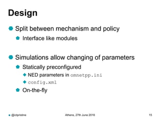Design
 Split between mechanism and policy
 Interface like modules
 Simulations allow changing of parameters
 Statically preconfigured
 NED parameters in omnetpp.ini
 config.xml
 On-the-fly
@ictpristine Athens, 27th June 2016 15
 