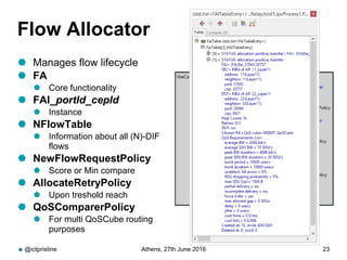 Flow Allocator
 Manages flow lifecycle
 FA
 Core functionality
 FAI_portId_cepId
 Instance
 NFlowTable
 Information about all (N)-DIF
flows
 NewFlowRequestPolicy
 Score or Min compare
 AllocateRetryPolicy
 Upon treshold reach
 QoSComparerPolicy
 For multi QoSCube routing
purposes
@ictpristine Athens, 27th June 2016 23
 