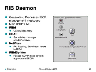 RIB Daemon
 Generates / Processes IPCP
management messages
 Main IPCP’s AE
 RIBd
 Core functionality
 CDAP
 Socket-like message
sender/receiver
 Notifiers
 FA, Routing, Enrollment hooks
to RIBd
 RIBdSplitter
 Passes CDAP msgs to/from
appropriate EFCPI
@ictpristine Athens, 27th June 2016 26
 