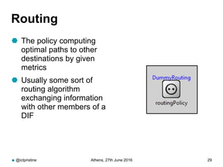 Routing
 The policy computing
optimal paths to other
destinations by given
metrics
 Usually some sort of
routing algorithm
exchanging information
with other members of a
DIF
@ictpristine Athens, 27th June 2016 29
 