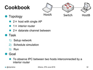 Cookbook
 Topology
 2× host with single AP
 1× interior router
 2× datarate channel between
 Task
1) Setup network
2) Schedule simulation
3) Run
 Goal
 To observe IPC between two hosts interconnected by a
interior router
@ictpristine Athens, 27th June 2016 32
HostA HostBSwitch
 