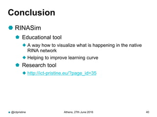 Conclusion
 RINASim
 Educational tool
 A way how to visualize what is happening in the native
RINA network
 Helping to improve learning curve
 Research tool
 http://ict-pristine.eu/?page_id=35
@ictpristine Athens, 27th June 2016 40
 