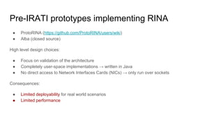 Pre-IRATI prototypes implementing RINA
● ProtoRINA (https://github.com/ProtoRINA/users/wiki)
● Alba (closed source)
High level design choices:
● Focus on validation of the architecture
● Completely user-space implementations → written in Java
● No direct access to Network Interfaces Cards (NICs) → only run over sockets
Consequences:
● Limited deployability for real world scenarios
● Limited performance
 