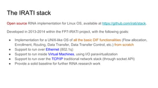 The IRATI stack
Open source RINA implementation for Linux OS, available at https://github.com/irati/stack.
Developed in 2013-2014 within the FP7-IRATI project, with the following goals:
● Implementation for a UNIX-like OS of all the basic DIF functionalities (Flow allocation,
Enrollment, Routing, Data Transfer, Data Transfer Control, etc.) from scratch
● Support to run over Ethernet (802.1q)
● Support to run inside Virtual Machines, using I/O paravirtualization
● Support to run over the TCP/IP traditional network stack (through socket API)
● Provide a solid baseline for further RINA research work
 