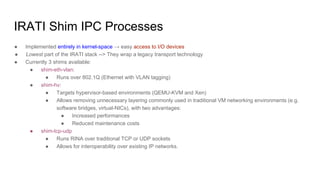 IRATI Shim IPC Processes
● Implemented entirely in kernel-space → easy access to I/O devices
● Lowest part of the IRATI stack --> They wrap a legacy transport technology
● Currently 3 shims available:
● shim-eth-vlan:
● Runs over 802.1Q (Ethernet with VLAN tagging)
● shim-hv:
● Targets hypervisor-based environments (QEMU-KVM and Xen)
● Allows removing unnecessary layering commonly used in traditional VM networking environments (e.g.
software bridges, virtual-NICs), with two advantages:
● Increased performances
● Reduced maintenance costs
● shim-tcp-udp
● Runs RINA over traditional TCP or UDP sockets
● Allows for interoperability over existing IP networks.
 