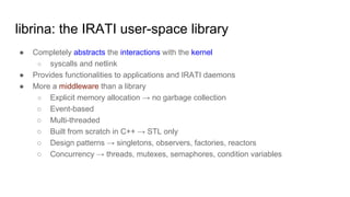 librina: the IRATI user-space library
● Completely abstracts the interactions with the kernel
○ syscalls and netlink
● Provides functionalities to applications and IRATI daemons
● More a middleware than a library
○ Explicit memory allocation → no garbage collection
○ Event-based
○ Multi-threaded
○ Built from scratch in C++ → STL only
○ Design patterns → singletons, observers, factories, reactors
○ Concurrency → threads, mutexes, semaphores, condition variables
 