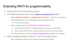 Extending IRATI for programmability
● Original IRATI stack had hardwired policies
● FP7-PRISTINE extends IRATI with a Software Development Kit (SDK)
○ Allows extension modules to be plugged in/out at run-time → Dynamic code loading
○ Define public APIs for each component of the normal IPC Process
■ To be used by plugins
○ SDK is implemented by the RINA Plugin Infrastructure (RPI):
■ User-space RPI (uRPI) to manage plugins for user-space components
■ Kernel-space RPI (kRPI) to manage plugins for kernel-space components
○ IPC Manager Daemon holds the catalog of plugins/policies installed on the system
● Added management agent subsystem in the IPC Manager daemon
○ Allow management actions from remote DIF Management System
 