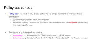 Policy-set concept
● Policy-set = The set of all policies defined on a single component of the software
architecture
○ A different policy set for each DIF component
○ Rationale: different “behavioural” policies in the same component can cooperate (share state)
in a plugin-specific way.
● Two types of policies (software-wise):
○ parameters, e.g. A-timer value for DTCP, MaxQLength for RMT queues
○ behaviours, e.g. SchedulingPolicy for RMT, NewFlowAccessControl for the Security Manager
 