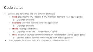 Code status
● Sources are partitioned into four different packages
○ rinad: provides the IPC Process & IPC Manager daemons (user-space parts)
■ Depends on librina
○ rina-tools: provides the rina-echo-time application
■ Depends on librina
○ librina: user-space libraries
■ Depends on the IRATI modified Linux kernel
○ linux: the Linux sources enhanced with RINA functionalities (kernel-space parts)
■ Sources almost confined in net/rina, to allow easier upgrades
● Build systems for librina, rinad and rina-tools is based on autotools
 