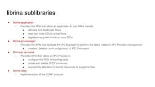librina sublibraries
● librina-application
○ Provides the APIs that allow an application to use RINA natively
■ allocate and deallocate flows
■ read and write SDUs to that flows
■ register/unregister to one or more DIFs
● librina-ipc-manager
○ Provides the APIs that facilitate the IPC Manager to perform the tasks related to IPC Process management
■ creation, deletion and configuration of IPC Processes
● librina-ipc-process
○ Provides APIs that allow an IPC Process to
■ configure the PDU forwarding table
■ create and delete EFCP instances
■ request the allocation of kernel resources to support a flow
● librina-cdap
○ Implementation of the CDAP protocol
 