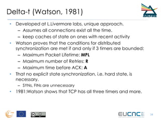 Delta-t (Watson, 1981)
• Developed at L.Livermore labs, unique approach.
– Assumes all connections exist all the time.
– keep caches of state on ones with recent activity
• Watson proves that the conditions for distributed
synchronization are met if and only if 3 timers are bounded:
– Maximum Packet Lifetime: MPL
– Maximum number of Retries: R
– Maximum time before ACK: A
• That no explicit state synchronization, i.e. hard state, is
necessary.
– SYNs, FINs are unnecessary
• 1981:Watson shows that TCP has all three timers and more.
34
 