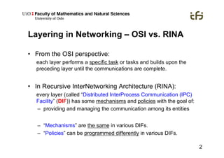 2
Layering in Networking – OSI vs. RINA
•  From the OSI perspective:
each layer performs a specific task or tasks and builds upon the
preceding layer until the communications are complete.
•  In Recursive InterNetworking Architecture (RINA):
every layer (called “Distributed InterProcess Communication (IPC)
Facility” (DIF)) has some mechanisms and policies with the goal of:
–  providing and managing the communication among its entities
–  “Mechanisms” are the same in various DIFs.
–  “Policies” can be programmed differently in various DIFs.
 