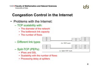 4
Congestion Control in the Internet
•  Problems with the Internet:
–  TCP scalability with:
•  The diameter of the network
•  The bottleneck link capacity
•  The number of flows
–  Different link types
–  Split-TCP (PEPs):
•  IPsec and SSL
•  Scalability with the number of flows
•  Processing delay at splitters
 