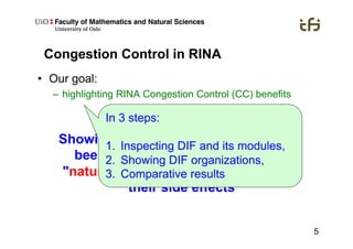5
Congestion Control in RINA
•  Our goal:
–  highlighting RINA Congestion Control (CC) benefits
Showing that improvements that have
been done to TCP on the internet
"naturally appear" with RINA without
their side effects
In 3 steps:
1.  Inspecting DIF and its modules,
2.  Showing DIF organizations,
3.  Comparative results
 