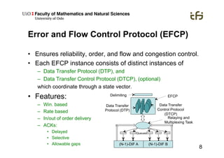 8
Error and Flow Control Protocol (EFCP)
•  Ensures reliability, order, and flow and congestion control.
•  Each EFCP instance consists of distinct instances of
–  Data Transfer Protocol (DTP), and
–  Data Transfer Control Protocol (DTCP), (optional)
which coordinate through a state vector.
•  Features:
–  Win. based
–  Rate based
–  In/out of order delivery
–  ACKs:
•  Delayed
•  Selective
•  Allowable gaps
Delimiting
Data Transfer
Protocol (DTP)
Data Transfer
Control Protocol
(DTCP)
(N-1)-DIF A (N-1)-DIF B
Queues
Relaying and
Multiplexing Task
EFCP
 