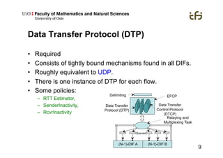 9
Data Transfer Protocol (DTP)
•  Required
•  Consists of tightly bound mechanisms found in all DIFs.
•  Roughly equivalent to UDP.
•  There is one instance of DTP for each flow.
•  Some policies:
–  RTT Estimator,
–  SenderInactivity,
–  RcvrInactivity
Delimiting
Data Transfer
Protocol (DTP)
Data Transfer
Control Protocol
(DTCP)
(N-1)-DIF A (N-1)-DIF B
Queues
Relaying and
Multiplexing Task
EFCP
 