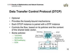 10
Data Transfer Control Protocol (DTCP)
•  Optional
•  Provides the loosely-bound mechanisms
•  Each DTCP instance is paired with a DTP instance
•  Controls the flow, based on its policies and the content
of the shared state vector.
•  Some policies:
–  TxControl,
–  SenderAck,
–  RxTimerExpiry,
–  ECN.
Delimiting
Data Transfer
Protocol (DTP)
Data Transfer
Control Protocol
(DTCP)
(N-1)-DIF A (N-1)-DIF B
Queues
Relaying and
Multiplexing Task
EFCP
 