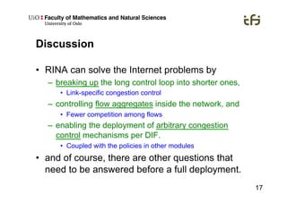 17
Discussion
•  RINA can solve the Internet problems by
–  breaking up the long control loop into shorter ones,
•  Link-specific congestion control
–  controlling flow aggregates inside the network, and
•  Fewer competition among flows
–  enabling the deployment of arbitrary congestion
control mechanisms per DIF.
•  Coupled with the policies in other modules
•  and of course, there are other questions that
need to be answered before a full deployment.
 