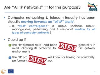 Are “All IP networks” fit for this purpose?
• Computer networking & telecom industry has been
steadily moving towards an “all IP” world.
– Is “all-IP convergence” a simple, scalable, robust,
manageable, performing and future-proof solution for all
types of computer networks?
• Could be if
– The “IP protocol suite” had been designed with generality in
mind, allowing its protocols to adapt to specific network
environments
– The “IP protocol suite” is well know for having no scalability,
performance or security issues
7
1
2
1
42
 