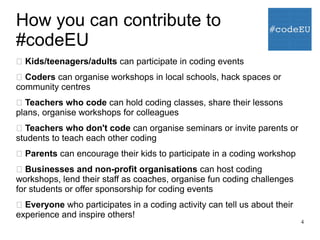 4
How you can contribute to
#codeEU
 Kids/teenagers/adults can participate in coding events
 Coders can organise workshops in local schools, hack spaces or
community centres
 Teachers who code can hold coding classes, share their lessons
plans, organise workshops for colleagues
 Teachers who don't code can organise seminars or invite parents or
students to teach each other coding
 Parents can encourage their kids to participate in a coding workshop
 Businesses and non-profit organisations can host coding
workshops, lend their staff as coaches, organise fun coding challenges
for students or offer sponsorship for coding events
 Everyone who participates in a coding activity can tell us about their
experience and inspire others!
 