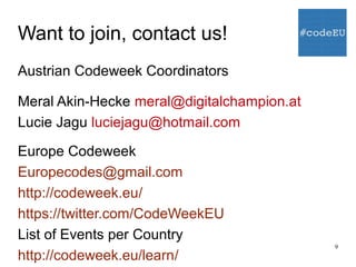 9
Want to join, contact us!
Austrian Codeweek Coordinators
Meral Akin-Hecke meral@digitalchampion.at
Lucie Jagu luciejagu@hotmail.com
Europe Codeweek
Europecodes@gmail.com
http://codeweek.eu/
https://twitter.com/CodeWeekEU
List of Events per Country
http://codeweek.eu/learn/
 