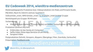 Medienpädagogische Produktion bzw. Videoproduktion mit iPads und Pinnacle Studio
MQ Wien, Raum D / electric avenue / quartier21
Volksschüler_innen, NMS-Schüler_innen. Ca. 8 Schüler_innen in einer Gruppe
Workshopzeit pro Gruppe: 90 Minuten
Vorbereitung
● iPads und Apps (Kamera, Pinnacle Studio) vorstellen, Testaufnahme mit Präsentation
Produktion (Drehort MQ-Hof)
● Erklärvideo: Ist das Handy ein Computer?
● Selfie-Video: Diese Apps benütze ich am Handy…
● Songtext-Video
Postproduktion (Schnitt, Vorspann, Abspann, Übergänge, Filter, Overdubs, Geräusche)
Präsentation, Feedbackrunde
EU Codeweek 2014, wienXtra-medienzentrum
@wienXtra_mz @wopophunk
 