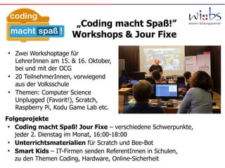 „Coding macht Spaß!”
Workshops & Jour Fixe
●
Zwei Workshoptage für
LehrerInnen am 15. & 16. Oktober,
bei und mit der OCG
●
20 TeilnehmerInnen, vorwiegend
aus der Volksschule
●
Themen: Computer Science
Unplugged (Favorit!), Scratch,
Raspberry Pi, Kodu Game Lab etc.
Folgeprojekte
●
Coding macht Spaß! Jour Fixe – verschiedene Schwerpunkte,
jeder 2. Dienstag im Monat, 16:00-18:00
●
Unterrichtsmaterialien für Scratch und Bee-Bot
●
Smart Kids – IT-Firmen senden ReferentInnen in Schulen,
zu den Themen Coding, Hardware, Online-Sicherheit
 
