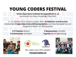 YOUNG CODERS FESTIVAL
Erstes Open-Data-Codefest für Jugendliche in .at  
veranstaltet von Open Knowledge Österreich
11.-12. Oktober 2014, Schloss Laudon, Wien: 43 Mädchen und Burschen
entwickelten 8 eigne Open-Data-Softwareprojekte, vom Baumratespiel bis zum
‚Vergleich-O-Meter’ für Wohnqualität.  
Wir coden auch 2015 wieder! 
YOUNGCODERS.AT
# IT-Talente fördern  
# Community vernetzen 
# Bewusstsein schaﬀen  
# gratis durch Sponsoring 
 