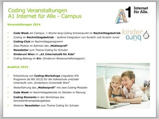 Coding Veranstaltungen
A1 Internet für Alle - Campus
Veranstaltungen 2014
 Code Week am Campus: 1 Woche lang Coding Schwerpunkt im Nachmittagsbetrieb
 Coding im Nachmittagsbetrieb – laufend Integration von Scratch und Scratch Junior
 Coding-Club im Nachmittagsprogramm
 Zwei Module im Rahmen des „Medienprofi“
 Newsletter zum Thema Coding für Schulen
 Kinderuni Wien im „A1 Internetcafé für Kids“
 Coding-Beitrag im Kix! (Kinderuni Wissenschaftsmagazin)
Ausblick 2015
 Entwicklung von Coding-Workshops (reguläres IFA
Programm ab WS 2015) für die Volksschule und/oder
Unterstufe vom „Kinderbüro Universität Wien“
 Weiterführung des „Medienprofi“ mit zwei Coding-Modulen
 Code Week im Nachmittagsbetrieb im Oktober in Planung
 Coding Elemente in den Workshops des
Semesterferienspielangebotes
 Weiterer Newsletter zum Thema Coding für Schulen
 