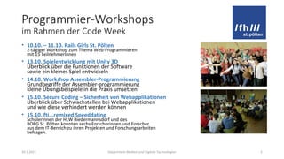 Programmier-Workshops
im Rahmen der Code Week
• 10.10. – 11.10. Rails Girls St. Pölten
2-tägiger Workshop zum Thema Web-Programmieren
mit 15 TeilnehmerInnen
• 13.10. Spielentwicklung mit Unity 3D
Überblick über die Funktionen der Software
sowie ein kleines Spiel entwickeln
• 14.10. Workshop Assembler-Programmierung
Grundbegriffe der Assembler-programmierung
kleine Übungsbeispiele in die Praxis umsetzen
• 15.10. Secure Coding – Sicherheit von Webapplikationen
Überblick über Schwachstellen bei Webapplikationen
und wie diese verhindert werden können
• 15.10. fti...remixed Speeddating
SchülerInnen der HLW Biedermannsdorf und des
BORG St. Pölten konnten sechs Forscherinnen und Forscher
aus dem IT-Bereich zu ihren Projekten und Forschungsarbeiten
befragen.
20.3.2015 Department Medien und Digitale Technologien 2
 