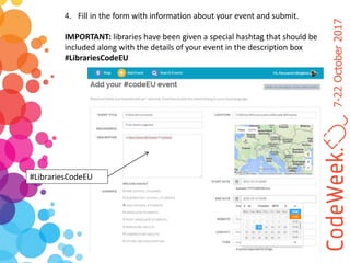 7-22October2017
@CodeWeekEU codeEU#codeEU
4. Fill in the form with information about your event and submit.
IMPORTANT: libraries have been given a special hashtag that should be
included along with the details of your event in the description box
#LibrariesCodeEU
#LibrariesCodeEU
 