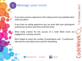 7-22October2017
@CodeWeekEU codeEU#codeEU
6 Manage your event
If you have previous experience with coding events you probably don’t
need any advice.
If you have no coding experience you can work with your participants
and partners to learn with them and from them.
What really matters for the success of a Code Week event are
engagement, curiosity, and fun.
Don’t forget to count the number of participants and - if authorised -
take pictures and videos to be used for storytelling.
 