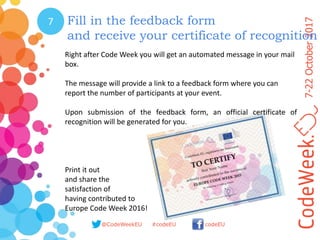 7-22October2017
@CodeWeekEU codeEU#codeEU
7 Fill in the feedback form
and receive your certificate of recognition
Right after Code Week you will get an automated message in your mail
box.
The message will provide a link to a feedback form where you can
report the number of participants at your event.
Upon submission of the feedback form, an official certificate of
recognition will be generated for you.
Print it out
and share the
satisfaction of
having contributed to
Europe Code Week 2016!
 