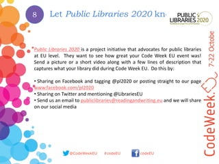 7-22October2017
@CodeWeekEU codeEU#codeEU
Let Public Libraries 2020 know
Public Libraries 2020 is a project initiative that advocates for public libraries
at EU level. They want to see how great your Code Week EU event was!
Send a picture or a short video along with a few lines of description that
captures what your library did during Code Week EU. Do this by:
• Sharing on Facebook and tagging @pl2020 or posting straight to our page
www.facebook.com/pl2020
• Sharing on Twitter and mentioning @LibrariesEU
• Send us an email to publiclibraries@readingandwriting.eu and we will share
on our social media
8
 