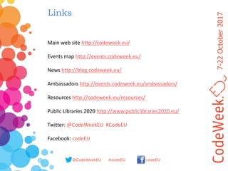 7-22October2017
@CodeWeekEU codeEU#codeEU
Links
Main web site http://codeweek.eu/
Events map http://events.codeweek.eu/
News http://blog.codeweek.eu/
Ambassadors http://events.codeweek.eu/ambassadors/
Resources http://codeweek.eu/resources/
Public Libraries 2020 http://www.publiclibraries2020.eu/
Twitter: @CodeWeekEU #CodeEU
Facebook: codeEU
 