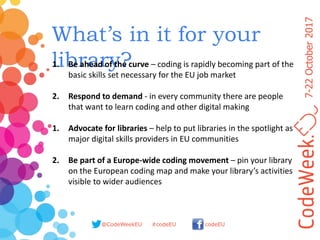 7-22October2017
@CodeWeekEU codeEU#codeEU
What’s in it for your
library?1. Be ahead of the curve – coding is rapidly becoming part of the
basic skills set necessary for the EU job market
2. Respond to demand - in every community there are people
that want to learn coding and other digital making
1. Advocate for libraries – help to put libraries in the spotlight as
major digital skills providers in EU communities
2. Be part of a Europe-wide coding movement – pin your library
on the European coding map and make your library’s activities
visible to wider audiences
 