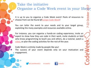7-22October2017
@CodeWeekEU codeEU#codeEU
1
Take the initiative
Organise a Code Week event in your library
It is up to you to organise a Code Week event! Pools of resources to
choose from can be found @Europe Code Week!
You can tailor the event to your needs and to your target group,
exploiting the many examples and resources available online.
For instance, you can organise a hands-on coding experience, invite an
expert to show how they use code in their work, invite students or kids
who know programming to teach you and others, do a tutorial, watch a
video, or plan the coding activities for the rest of the year.
Code Week is entirely made by people like you!
The success of your event depends only on your motivation and
engagement.
 