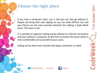 7-22October2017
@CodeWeekEU codeEU#codeEU
2 Choose the right place
If you have a computer room, use it, but you can also go without it.
People can bring their own laptops or you can code off-line! You and
your library are the only essential elements for making a Code Week
event. The room is not.
It is possible to organise coding events without an internet connection
and even without a computer. So feel free to choose the venue which is
more comfortable and accessible to your users.
Coding can be done even outside with paper and pencil, or chalk.
 