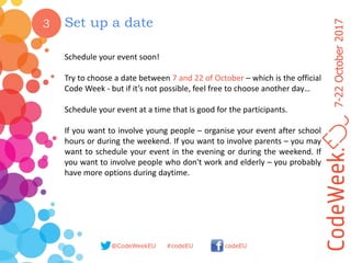 7-22October2017
@CodeWeekEU codeEU#codeEU
3 Set up a date
Schedule your event soon!
Try to choose a date between 7 and 22 of October – which is the official
Code Week - but if it’s not possible, feel free to choose another day…
Schedule your event at a time that is good for the participants.
If you want to involve young people – organise your event after school
hours or during the weekend. If you want to involve parents – you may
want to schedule your event in the evening or during the weekend. If
you want to involve people who don't work and elderly – you probably
have more options during daytime.
 