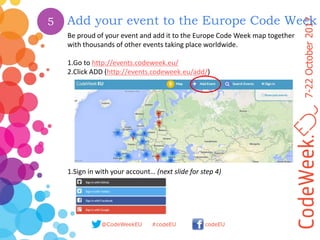 7-22October2017
@CodeWeekEU codeEU#codeEU
Add your event to the Europe Code Week
Be proud of your event and add it to the Europe Code Week map together
with thousands of other events taking place worldwide.
1.Go to http://events.codeweek.eu/
2.Click ADD (http://events.codeweek.eu/add/)
1.Sign in with your account… (next slide for step 4)
5
 