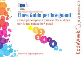 15-23ottobre2016
1
3
4
2
5
6
7
Come partecipare a Europe Code Week
con la tua classe in 7 passi
http://codeweek.it/insegnanti
Linee Guida per Insegnanti
alessandro.bogliolo@uniurb.it
 
