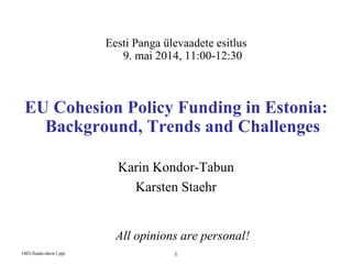 114EUfunds-show1.ppt 1
Eesti Panga ülevaadete esitlus
9. mai 2014, 11:00-12:30
EU Cohesion Policy Funding in Estonia:
Background, Trends and Challenges
Karin Kondor-Tabun
Karsten Staehr
All opinions are personal!
 