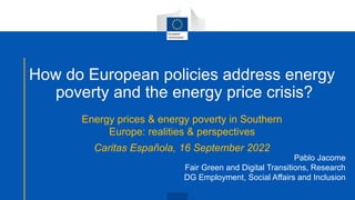 How do European policies address energy
poverty and the energy price crisis?
Energy prices & energy poverty in Southern
Europe: realities & perspectives
Caritas Española, 16 September 2022
Pablo Jacome
Fair Green and Digital Transitions, Research
DG Employment, Social Affairs and Inclusion
 