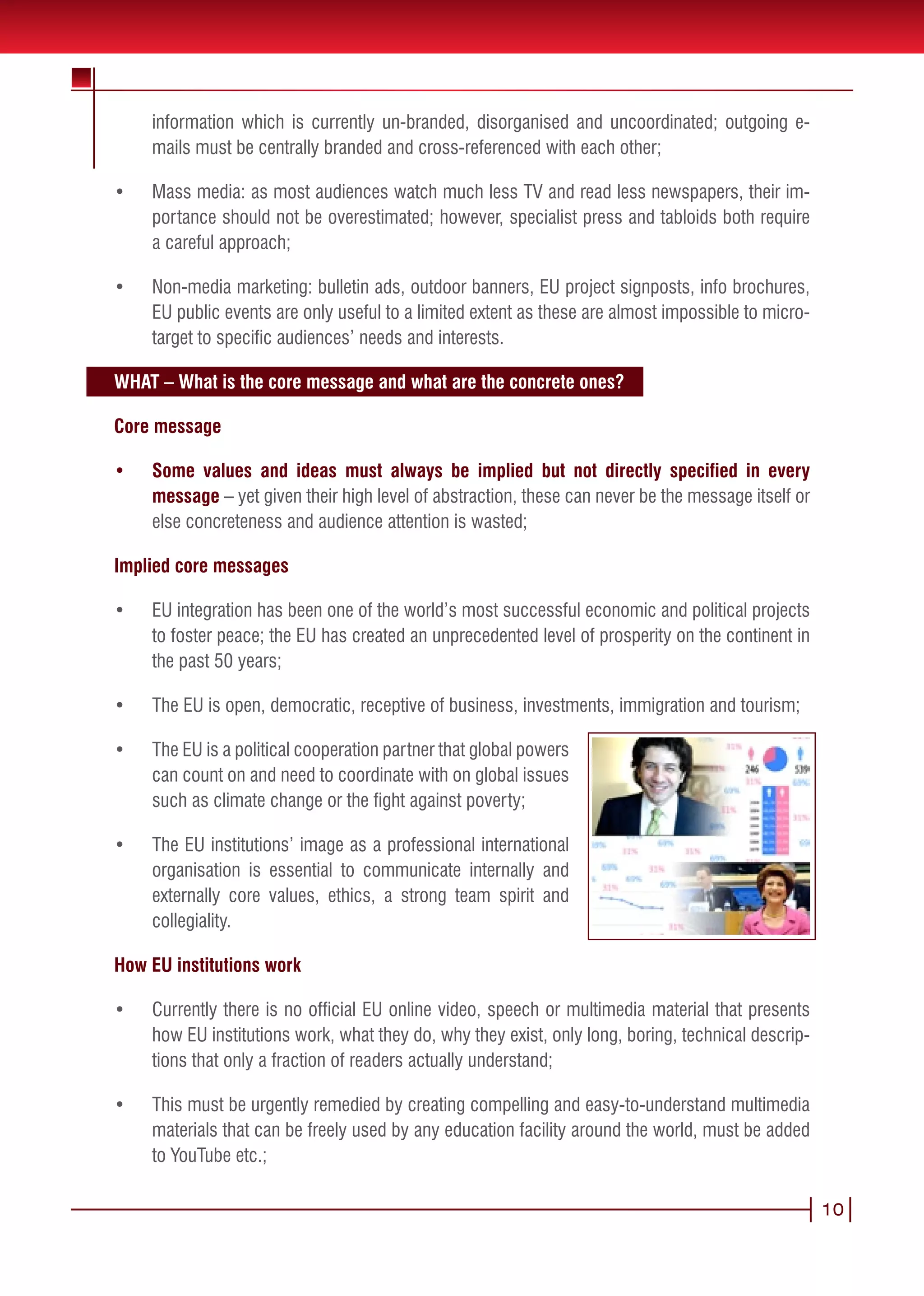 information which is currently un-branded, disorganised and uncoordinated; outgoing e-
     mails must be centrally branded and cross-referenced with each other;

•	   Mass media: as most audiences watch much less TV and read less newspapers, their im-
     portance should not be overestimated; however, specialist press and tabloids both require
     a careful approach;

•	   Non-media marketing: bulletin ads, outdoor banners, EU project signposts, info brochures,
     EU public events are only useful to a limited extent as these are almost impossible to micro-
     target to specific audiences’ needs and interests.

WHAT – What is the core message and what are the concrete ones?

Core message

•	   Some values and ideas must always be implied but not directly specified in every
     message – yet given their high level of abstraction, these can never be the message itself or
     else concreteness and audience attention is wasted;

Implied core messages

•	   EU integration has been one of the world’s most successful economic and political projects
     to foster peace; the EU has created an unprecedented level of prosperity on the continent in
     the past 50 years;

•	   The EU is open, democratic, receptive of business, investments, immigration and tourism;

•	   The EU is a political cooperation partner that global powers
     can count on and need to coordinate with on global issues
     such as climate change or the fight against poverty;

•	   The EU institutions’ image as a professional international
     organisation is essential to communicate internally and
     externally core values, ethics, a strong team spirit and
     collegiality.

How EU institutions work

•	   Currently there is no official EU online video, speech or multimedia material that presents
     how EU institutions work, what they do, why they exist, only long, boring, technical descrip-
     tions that only a fraction of readers actually understand;

•	   This must be urgently remedied by creating compelling and easy-to-understand multimedia
     materials that can be freely used by any education facility around the world, must be added
     to YouTube etc.;

                                                                                                     10
 