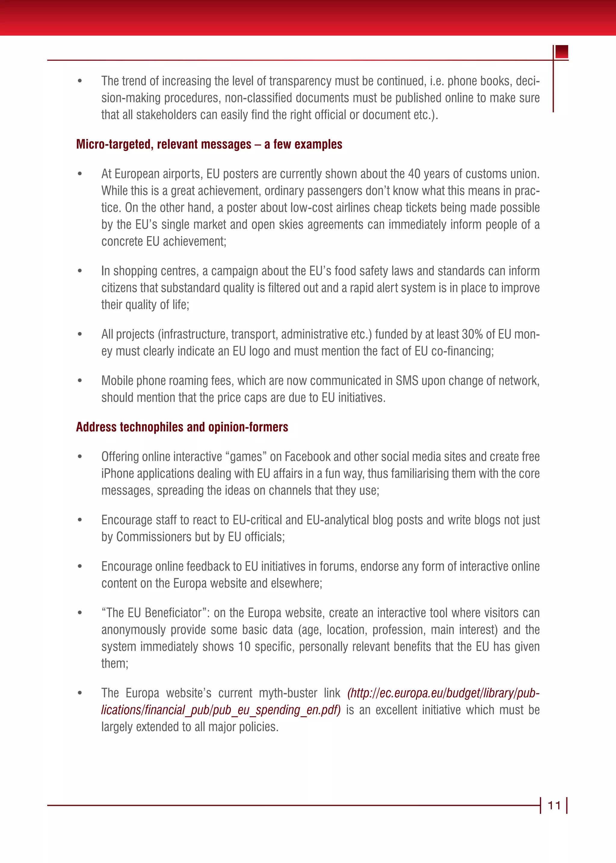 •	   The trend of increasing the level of transparency must be continued, i.e. phone books, deci-
     sion-making procedures, non-classified documents must be published online to make sure
     that all stakeholders can easily find the right official or document etc.).

Micro-targeted, relevant messages – a few examples

•	   At European airports, EU posters are currently shown about the 40 years of customs union.
     While this is a great achievement, ordinary passengers don’t know what this means in prac-
     tice. On the other hand, a poster about low-cost airlines cheap tickets being made possible
     by the EU’s single market and open skies agreements can immediately inform people of a
     concrete EU achievement;

•	   In shopping centres, a campaign about the EU’s food safety laws and standards can inform
     citizens that substandard quality is filtered out and a rapid alert system is in place to improve
     their quality of life;

•	   All projects (infrastructure, transport, administrative etc.) funded by at least 30% of EU mon-
     ey must clearly indicate an EU logo and must mention the fact of EU co-financing;

•	   Mobile phone roaming fees, which are now communicated in SMS upon change of network,
     should mention that the price caps are due to EU initiatives.

Address technophiles and opinion-formers

•	   Offering online interactive “games” on Facebook and other social media sites and create free
     iPhone applications dealing with EU affairs in a fun way, thus familiarising them with the core
     messages, spreading the ideas on channels that they use;

•	   Encourage staff to react to EU-critical and EU-analytical blog posts and write blogs not just
     by Commissioners but by EU officials;

•	   Encourage online feedback to EU initiatives in forums, endorse any form of interactive online
     content on the Europa website and elsewhere;

•	   “The EU Beneficiator”: on the Europa website, create an interactive tool where visitors can
     anonymously provide some basic data (age, location, profession, main interest) and the
     system immediately shows 10 specific, personally relevant benefits that the EU has given
     them;

•	   The Europa website’s current myth-buster link (http://ec.europa.eu/budget/library/pub-
     lications/financial_pub/pub_eu_spending_en.pdf) is an excellent initiative which must be
     largely extended to all major policies.




                                                                                                         11
 