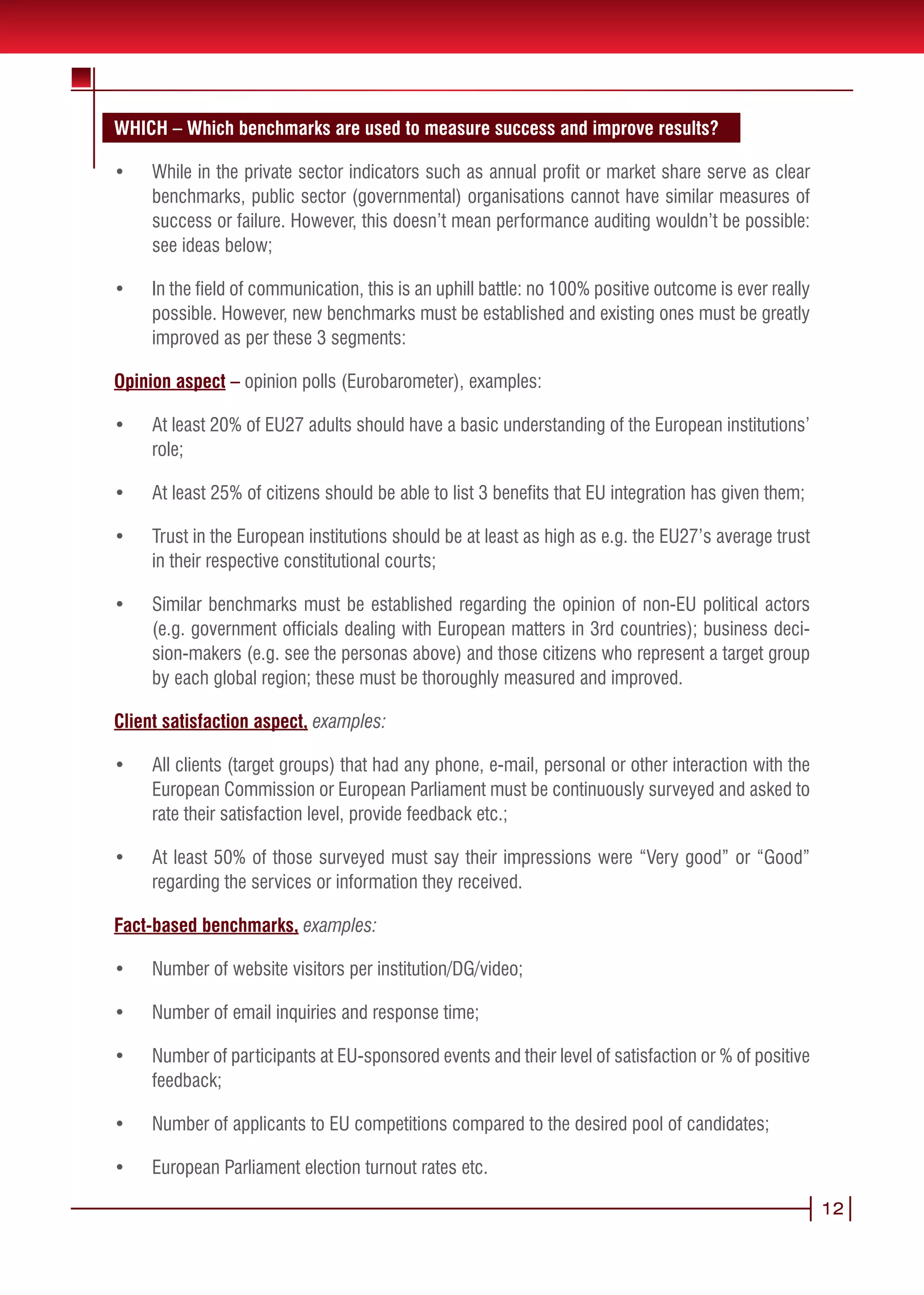 WHICH – Which benchmarks are used to measure success and improve results?

•	   While in the private sector indicators such as annual profit or market share serve as clear
     benchmarks, public sector (governmental) organisations cannot have similar measures of
     success or failure. However, this doesn’t mean performance auditing wouldn’t be possible:
     see ideas below;

•	   In the field of communication, this is an uphill battle: no 100% positive outcome is ever really
     possible. However, new benchmarks must be established and existing ones must be greatly
     improved as per these 3 segments:

Opinion aspect – opinion polls (Eurobarometer), examples:

•	   At least 20% of EU27 adults should have a basic understanding of the European institutions’
     role;

•	   At least 25% of citizens should be able to list 3 benefits that EU integration has given them;

•	   Trust in the European institutions should be at least as high as e.g. the EU27’s average trust
     in their respective constitutional courts;

•	   Similar benchmarks must be established regarding the opinion of non-EU political actors
     (e.g. government officials dealing with European matters in 3rd countries); business deci-
     sion-makers (e.g. see the personas above) and those citizens who represent a target group
     by each global region; these must be thoroughly measured and improved.

Client satisfaction aspect, examples:

•	   All clients (target groups) that had any phone, e-mail, personal or other interaction with the
     European Commission or European Parliament must be continuously surveyed and asked to
     rate their satisfaction level, provide feedback etc.;

•	   At least 50% of those surveyed must say their impressions were “Very good” or “Good”
     regarding the services or information they received.

Fact-based benchmarks, examples:

•	   Number of website visitors per institution/DG/video;

•	   Number of email inquiries and response time;

•	   Number of participants at EU-sponsored events and their level of satisfaction or % of positive
     feedback;

•	   Number of applicants to EU competitions compared to the desired pool of candidates;

•	   European Parliament election turnout rates etc.

                                                                                                        12
 