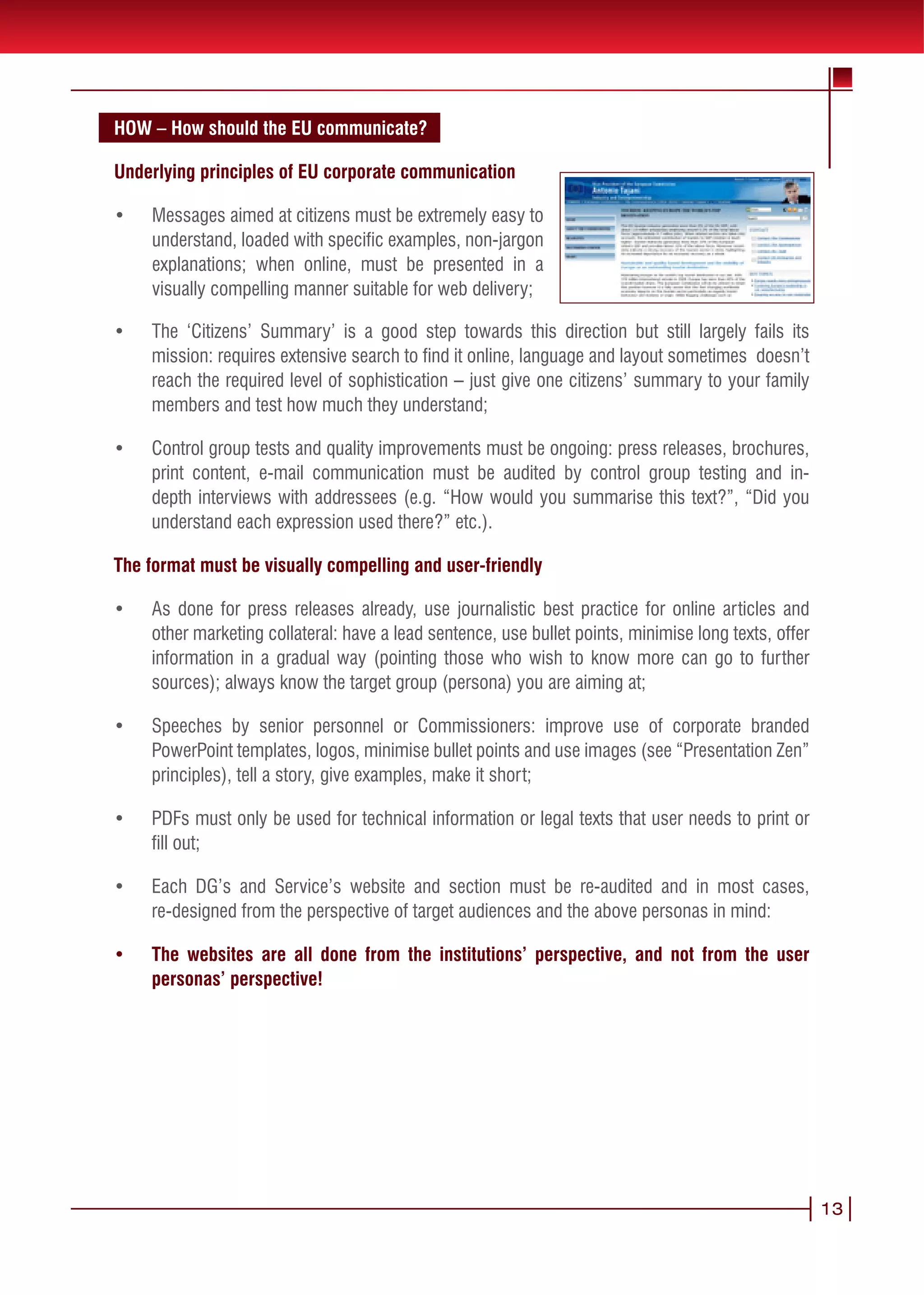 •	   Messages aimed at citizens must be extremely easy to
     understand, loaded with specific examples, non-jargon
     explanations; when online, must be presented in a
     visually compelling manner suitable for web delivery;
HOW – How should the EU communicate?
•	 Example of a timely and in-depth content which is still
Underlying principles ofbe much improved if adapted better for online delivery: http://ec.europa.
    hard to read: could EU corporate communication
    eu/commission_barroso/president/focus/credit_crunch/index_en.htm content not updated
•	 since October 2008; hard-to-readbe extremely easy topoints for quick visual scan of main
    Messages aimed at citizens must tiny font; no bullet
    messages (online users specific examples, non-jargon details, there are only clickable PDFs
    understand, loaded with don’t read long texts!); to find
    instead of hyperlinks online, must be presented in aembedded but streamed via desktop
    explanations; when for static pages; videos are not
    Media Player etc. which greatly decreases the number of viewers etc.;
    visually compelling manner suitable for web delivery;

•	   The ‘Citizens’timely and in-depth content which is still direction but still largely fails its
     Example of a Summary’ is a good step towards this
     mission: requires extensive search to find it online, language and layout sometimes doesn’t
     hard to read: could be much improved if adapted better for online delivery: http://ec.europa.
     reach the required level of sophistication – just give one citizens’ summary to not updated
     eu/commission_barroso/president/focus/credit_crunch/index_en.htm content your family
     members and test how much they understand; bullet points for quick visual scan of main
     since October 2008; hard-to-read tiny font; no
     messages (online users don’t read long texts!); to find details, there are only clickable PDFs
•	 Control group tests and quality improvements must beembeddedpress releases,via desktop
     instead of hyperlinks for static pages; videos are not ongoing: but streamed brochures,
     print content,etc. which greatly decreases the number of by control group testing and in-
     Media Player e-mail communication must be audited viewers etc.;
     depth interviews with addressees (e.g. “How would you summarise this text?”, “Did you
•	 understand each expression used there?” etc.).
     The ‘Citizens’ Summary’ is a good step towards this direction but still largely fails its
     mission: requires extensive search to find it online, language and layout sometimes doesn’t
The format the required level compelling and user-friendly citizens’ summary to your family
     reach must be visually of sophistication – just give one
     members and test how much they understand;
•	 As done for press releases already, use journalistic best practice for online articles and
•	 other marketing collateral: have improvements must be ongoing: press releases, brochures,
     Control group tests and quality a lead sentence, use bullet points, minimise long texts, offer
     information in e-mail communication must be audited by controlmore can go to and in-
     print content, a gradual way (pointing those who wish to know group testing further
     sources); always with addresseesgroup (persona) youyou summarise this text?”, “Did you
     depth interviews know the target (e.g. “How would are aiming at;
     understand each expression used there?” etc.).
•	   Speeches by senior personnel or Commissioners: improve use of corporate branded
The format musttemplates, logos, minimise bullet points and use images (see “Presentation Zen”
     PowerPoint be visually compelling and user-friendly
     principles), tell a story, give examples, make it short;
•	 As done for press releases already, use journalistic best practice for online articles and
•	 PDFs marketing collateral:for technical sentence, use bullet points, minimise long texts, offer
     other must only be used have a lead information or legal texts that user needs to print or
     fill out;
     information in a gradual way (pointing those who wish to know more can go to further
     sources); always know the target group (persona) you are aiming at;
•	 Each DG’s and Service’s website and section must be re-audited and in most cases,
•	 re-designed from the perspective or target audiences and the above personas in mind:
     Speeches by senior personnel of Commissioners: improve use of corporate branded
     PowerPoint templates, logos, minimise bullet points and use images (see “Presentation Zen”
•	   The websites are all done from the institutions’ perspective, and not from the user
     principles), tell a story, give examples, make it short;
     personas’ perspective!
•	   PDFs must only be used for technical information or legal texts that user needs to print or 13
     fill out;

•	   Each DG’s and Service’s website and section must be re-audited and in most cases,
     re-designed from the perspective of target audiences and the above personas in mind:

•	   The websites are all done from the institutions’ perspective, and not from the user
     personas’ perspective!
                                                                                                      13
 